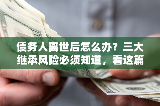 武汉债务人离世后怎么办？三大继承风险必须知道，看这篇就够了