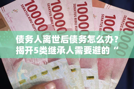 武汉债务人离世后债务怎么办？揭开5类继承人需要避的“坑”