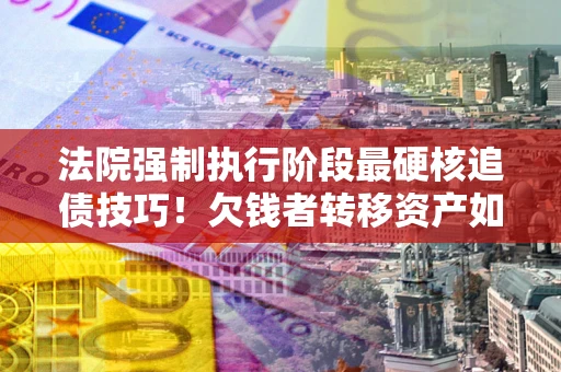 武汉法院强制执行阶段最硬核追债技巧！欠钱者转移资产如何破解？